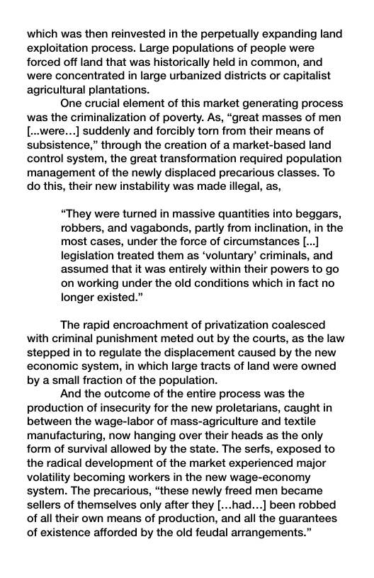 which was then reinvested in the perpetually expanding land exploitation process. Large populations of people were forced off land that was historically held in common, and were concentrated in large urbanized districts or capitalist agricultural plantations.  One crucial element of this market generating process was the criminalization of poverty. As, “great masses of men [..were...] suddenly and forcibly torn from their means of subsistence,” through the creation of a market-based land control system, the great transformation required population management of the newly displaced precarious classes. To do this, their new instability was made illegal, as,  “They were turned in massive quantities into beggars, robbers, and vagabonds, partly from inclination, in the most cases, under the force of circumstances [...] legislation treated them as ‘voluntary’ criminals, and assumed that it was entirely within their powers to go on working under the old conditions which in fact no longer existed.”  The rapid encroachment of privatization coalesced with criminal punishment meted out by the courts, as the law stepped in to regulate the displacement caused by the new economic system, in which large tracts of land were owned by a small fraction of the population.  And the outcome of the entire process was the production of insecurity for the new proletarians, caught in between the wage-labor of mass-agriculture and textile manufacturing, now hanging over their heads as the only form of survival allowed by the state. The serfs, exposed to the radical development of the market experienced major volatility becoming workers in the new wage-economy system. The precarious, “these newly freed men became sellers of themselves only after they [...had...] been robbed of all their own means of production, and all the guarantees of existence afforded by the old feudal arrangements.” 